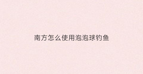 “南方怎么使用泡泡球钓鱼(泡泡球钓鱼饵料的玩法)