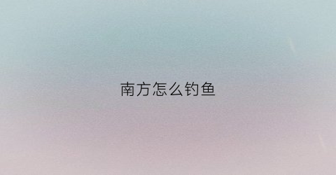 南方怎么钓鱼(南方钓鱼用什么饵料)