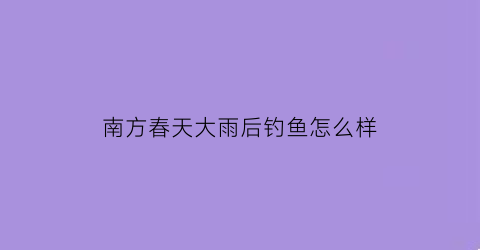 南方春天大雨后钓鱼怎么样(立春后雨天南方雨天好钓鱼吗)