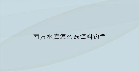 “南方水库怎么选饵料钓鱼(南方水库钓鱼用什么饵料最好)