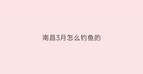 “南昌3月怎么钓鱼的(2020年南昌野钓)