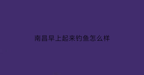 南昌早上起来钓鱼怎么样(南昌钓鱼视频)