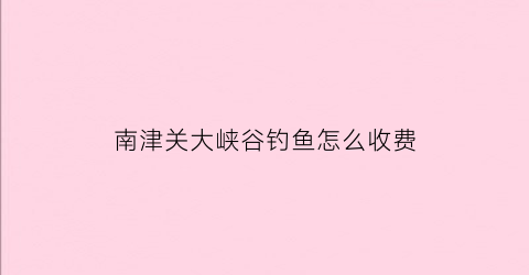 南津关大峡谷钓鱼怎么收费(宜昌南津关大峡谷门票)