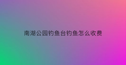 南湖公园钓鱼台钓鱼怎么收费(南湖公园钓鱼台钓鱼怎么收费的)