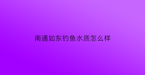 南通如东钓鱼水质怎么样(南通如东野钓推荐)