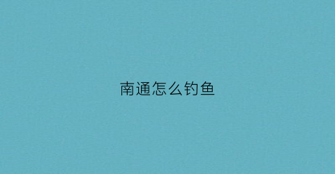 南通怎么钓鱼(江苏南通特色钓鱼方法)