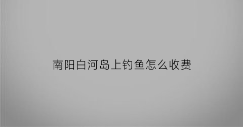 “南阳白河岛上钓鱼怎么收费(南阳白河有大鱼吗)