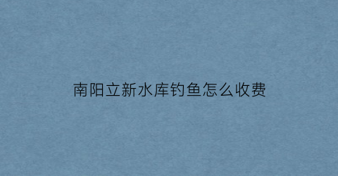 “南阳立新水库钓鱼怎么收费(淅川立新水库)