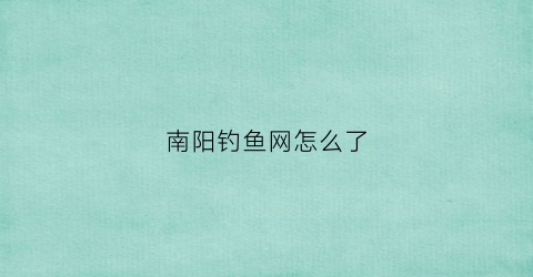 南阳钓鱼网怎么了(南阳钓鱼网站)