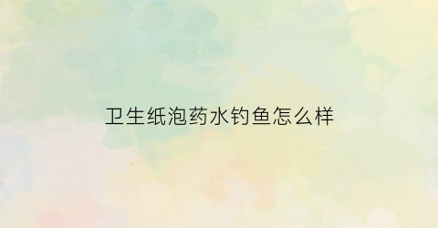 卫生纸泡药水钓鱼怎么样(卫生纸泡药水钓鱼怎么样用)