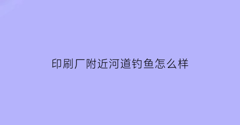 “印刷厂附近河道钓鱼怎么样(印刷厂招工男女不限包吃住工资300)