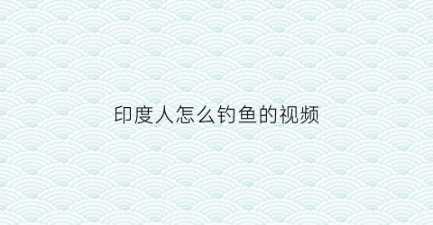 印度人怎么钓鱼的视频(印度人怎么钓鱼的视频播放)