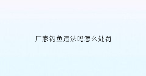 “厂家钓鱼违法吗怎么处罚(公司钓鱼执法是否合法)