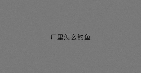 厂里怎么钓鱼(电厂钓鱼)