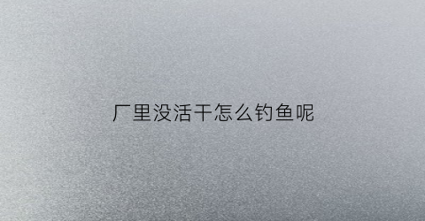 厂里没活干怎么钓鱼呢(厂里没活干怎么钓鱼呢图片)