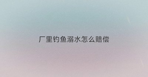 厂里钓鱼溺水怎么赔偿(工厂钓鱼)
