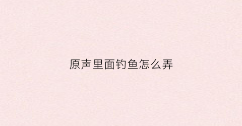 原声里面钓鱼怎么弄(原声该怎么玩)