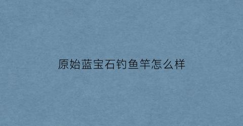 原始蓝宝石钓鱼竿怎么样(始源蓝宝石和蓝宝石)