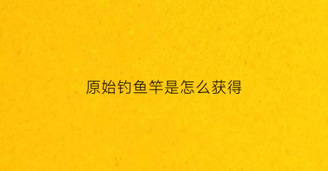 原始钓鱼竿是怎么获得(原始钓鱼竿怎么做)