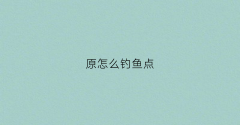 原怎么钓鱼点(原神钓鱼点怎么获得)