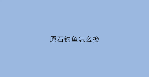 原石钓鱼怎么换(原神钓鱼去哪换东西)