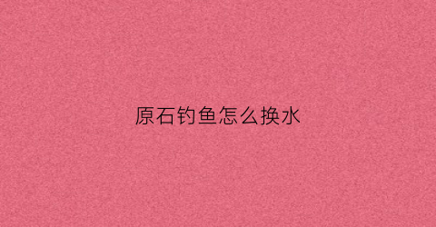 原石钓鱼怎么换水(原神钓鱼怎么换鱼饵)