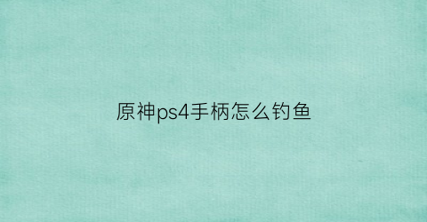 原神ps4手柄怎么钓鱼(原神ps4手柄怎么打开地图)