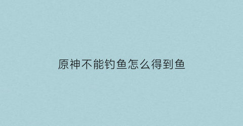 原神不能钓鱼怎么得到鱼(原神无法钓鱼)