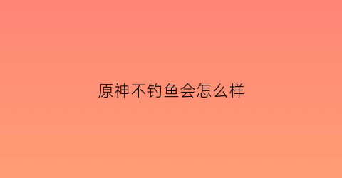 原神不钓鱼会怎么样(原神不钓鱼会怎么样吗)