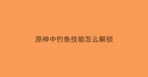原神中钓鱼技能怎么解锁(原神钓鱼按钮在哪)