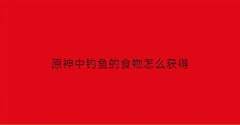 “原神中钓鱼的食物怎么获得(原神钓鱼的位置在哪)