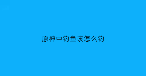 原神中钓鱼该怎么钓(原神的钓鱼怎么钓)