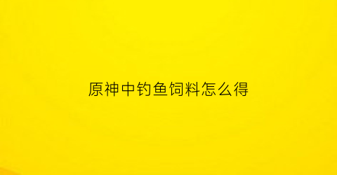 原神中钓鱼饲料怎么得(原神钓鱼饲料在哪合成)