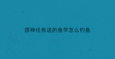 原神任务送的鱼竿怎么钓鱼(原神鱼竿任务怎么触发)