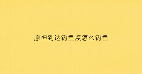 原神到达钓鱼点怎么钓鱼(原神钓鱼地点多久刷新)