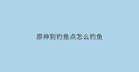 “原神到钓鱼点怎么钓鱼(原神钓鱼地点攻略)