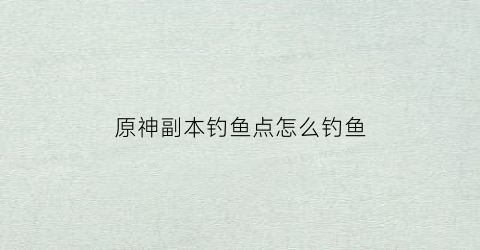 原神副本钓鱼点怎么钓鱼(原神钓鱼功略)