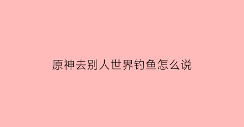 原神去别人世界钓鱼怎么说(原神去别的世界钓鱼)