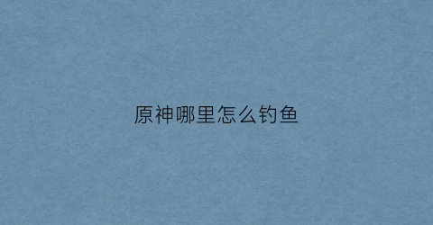 原神哪里怎么钓鱼(原神到哪里钓鱼)
