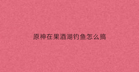 原神在果酒湖钓鱼怎么搞(原神果酒湖里的大鱼怎么抓)