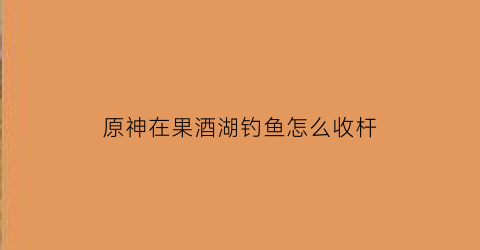 原神在果酒湖钓鱼怎么收杆(原神果酒湖南钓鱼)