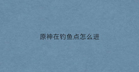 原神在钓鱼点怎么进(原神去钓鱼)
