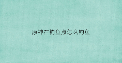原神在钓鱼点怎么钓鱼(原神钓鱼点怎么开)