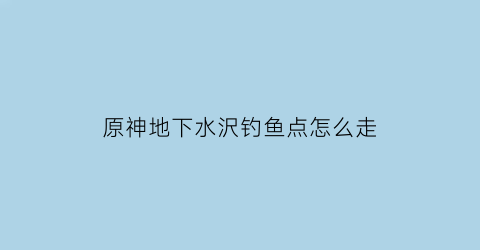 原神地下水沢钓鱼点怎么走