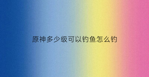 原神多少级可以钓鱼怎么钓(原神几级开始钓鱼)