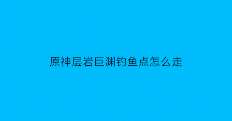 原神层岩巨渊钓鱼点怎么走