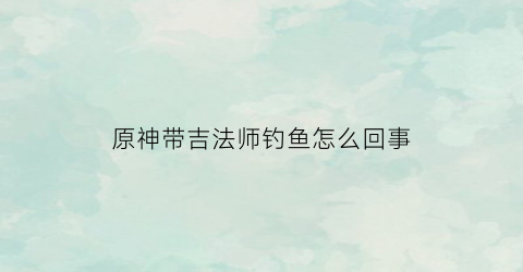 原神带吉法师钓鱼怎么回事(原神吉法师不动)