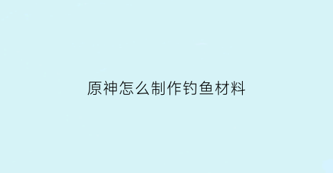 “原神怎么制作钓鱼材料(原神怎么制作钓鱼饵料)