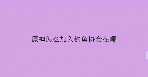 “原神怎么加入钓鱼协会在哪(原神钓鱼协会奖励)