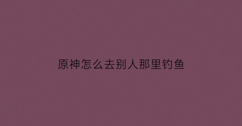 原神怎么去别人那里钓鱼(原神能去别人世界钓鱼)